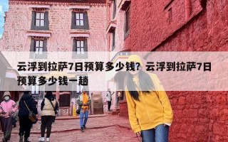 云浮到拉萨7日预算多少钱？云浮到拉萨7日预算多少钱一趟