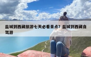盐城到西藏旅游七天必看景点？盐城到西藏自驾游