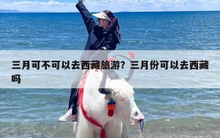 三月可不可以去西藏旅游？三月份可以去西藏吗