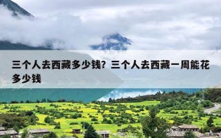 三个人去西藏多少钱？三个人去西藏一周能花多少钱