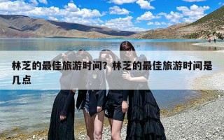 林芝的最佳旅游时间？林芝的最佳旅游时间是几点