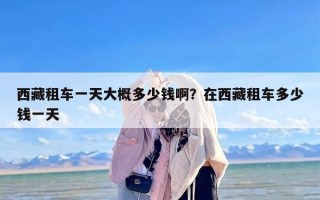 西藏租车一天大概多少钱啊？在西藏租车多少钱一天