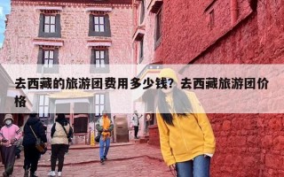 去西藏的旅游团费用多少钱？去西藏旅游团价格