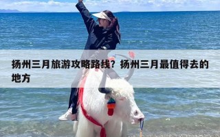 扬州三月旅游攻略路线？扬州三月最值得去的地方