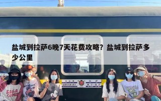 盐城到拉萨6晚7天花费攻略？盐城到拉萨多少公里