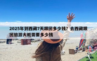 2025年到西藏7天跟团多少钱？去西藏跟团旅游大概需要多少钱