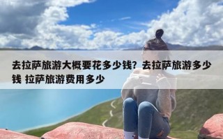 去拉萨旅游大概要花多少钱？去拉萨旅游多少钱 拉萨旅游费用多少