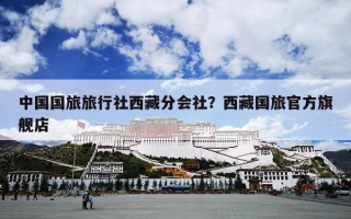 中国国旅旅行社西藏分会社？西藏国旅官方旗舰店