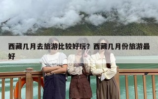 西藏几月去旅游比较好玩？西藏几月份旅游最好