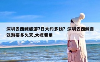 深圳去西藏旅游7日大约多钱？深圳去西藏自驾游要多久天,大概费用