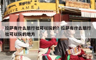 拉萨有什么旅行社可以玩的？拉萨有什么旅行社可以玩的地方