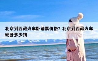 北京到西藏火车卧铺票价格？北京到西藏火车硬卧多少钱