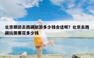 北京跟团去西藏旅游多少钱合适呢？北京去西藏玩需要花多少钱