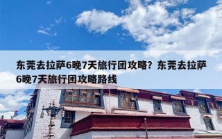 东莞去拉萨6晚7天旅行团攻略？东莞去拉萨6晚7天旅行团攻略路线