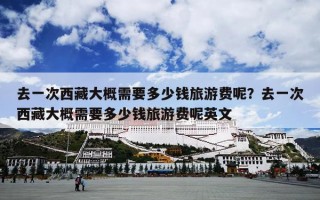 去一次西藏大概需要多少钱旅游费呢？去一次西藏大概需要多少钱旅游费呢英文