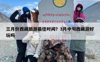 三月份西藏旅游最佳时间？3月中旬西藏游好玩吗