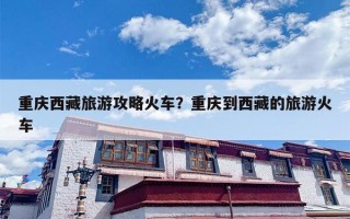 重庆西藏旅游攻略火车？重庆到西藏的旅游火车