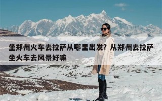 坐郑州火车去拉萨从哪里出发？从郑州去拉萨坐火车去风景好嘛