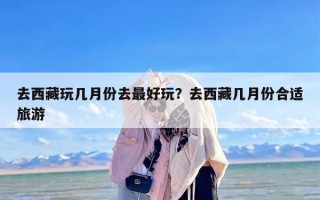 去西藏玩几月份去最好玩？去西藏几月份合适旅游