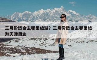 三月份适合去哪里旅游？三月份适合去哪里旅游天津周边