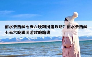 丽水去西藏七天六晚跟团游攻略？丽水去西藏七天六晚跟团游攻略路线