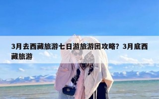 3月去西藏旅游七日游旅游团攻略？3月底西藏旅游