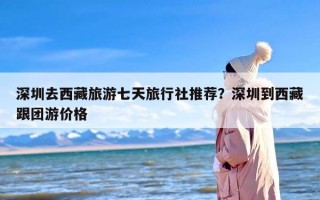 深圳去西藏旅游七天旅行社推荐？深圳到西藏跟团游价格