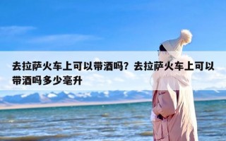 去拉萨火车上可以带酒吗？去拉萨火车上可以带酒吗多少毫升