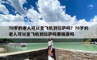 70岁的老人可以坐飞机到拉萨吗？70岁的老人可以坐飞机到拉萨吗要隔离吗