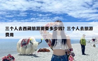三个人去西藏旅游需要多少钱？三个人去旅游费用