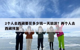 2个人去西藏要花多少钱一天旅游？两个人去西藏预算