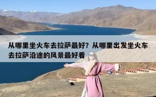 从哪里坐火车去拉萨最好？从哪里出发坐火车去拉萨沿途的风景最好看