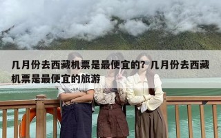 几月份去西藏机票是最便宜的？几月份去西藏机票是最便宜的旅游
