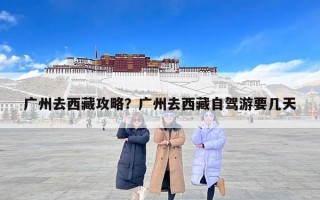 广州去西藏攻略？广州去西藏自驾游要几天