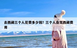 去西藏三个人花费多少钱？三个人自驾西藏费用