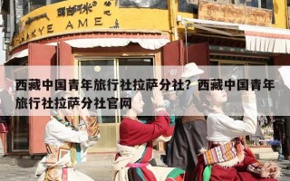 西藏中国青年旅行社拉萨分社？西藏中国青年旅行社拉萨分社官网