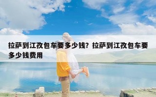 拉萨到江孜包车要多少钱？拉萨到江孜包车要多少钱费用