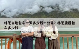 林芝当地包车一天多少钱一公里？林芝旅游包车多少钱