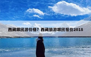 西藏跟团游价格？西藏旅游跟团报价2018