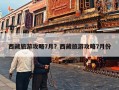 西藏旅游攻略7月？西藏旅游攻略7月份