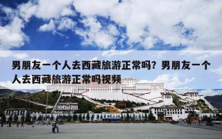 男朋友一个人去西藏旅游正常吗？男朋友一个人去西藏旅游正常吗视频