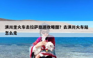 潢川坐火车去拉萨旅游攻略图？去潢川火车站怎么走