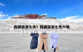 西藏旅游七天？西藏旅游七天六晚