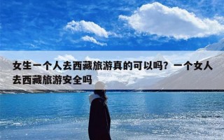 女生一个人去西藏旅游真的可以吗？一个女人去西藏旅游安全吗