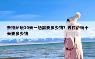 去拉萨玩10天一趟需要多少钱？去拉萨玩十天要多少钱