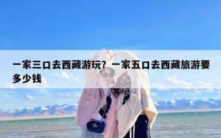 一家三口去西藏游玩？一家五口去西藏旅游要多少钱