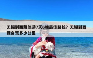 无锡到西藏旅游7天6晚最佳路线？无锡到西藏自驾多少公里