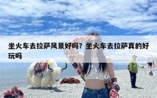 坐火车去拉萨风景好吗？坐火车去拉萨真的好玩吗