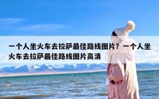 一个人坐火车去拉萨最佳路线图片？一个人坐火车去拉萨最佳路线图片高清