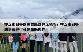 林芝市到鲁朗需要经过林芝镇吗？林芝市到鲁朗需要经过林芝镇吗现在